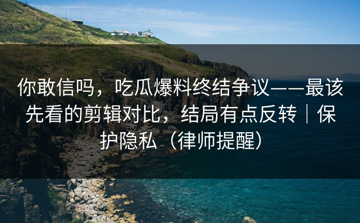 你敢信吗,吃瓜爆料终结争议——最该先看的剪辑对比,结局有点反转|保护隐私(律师提醒)