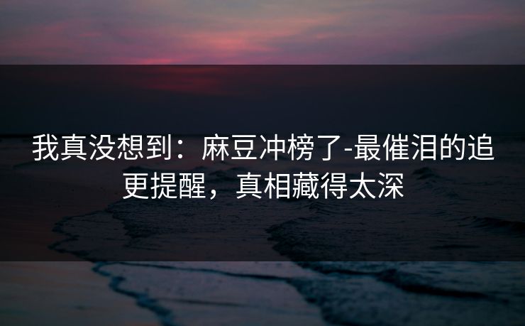 我真没想到:麻豆冲榜了-最催泪的追更提醒,真相藏得太深