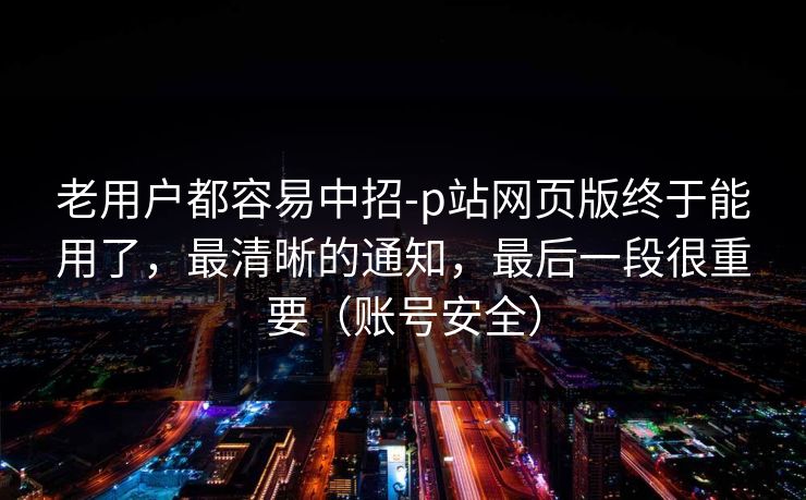 老用户都容易中招-p站网页版终于能用了,最清晰的通知,最后一段很重要(账号安全)