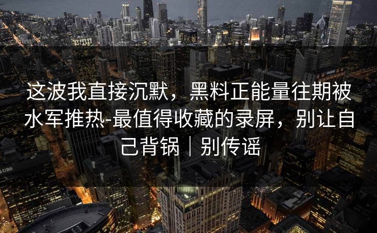 这波我直接沉默,黑料正能量往期被水军推热-最值得收藏的录屏,别让自己背锅|别传谣