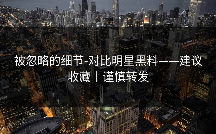 被忽略的细节-对比明星黑料——建议收藏|谨慎转发