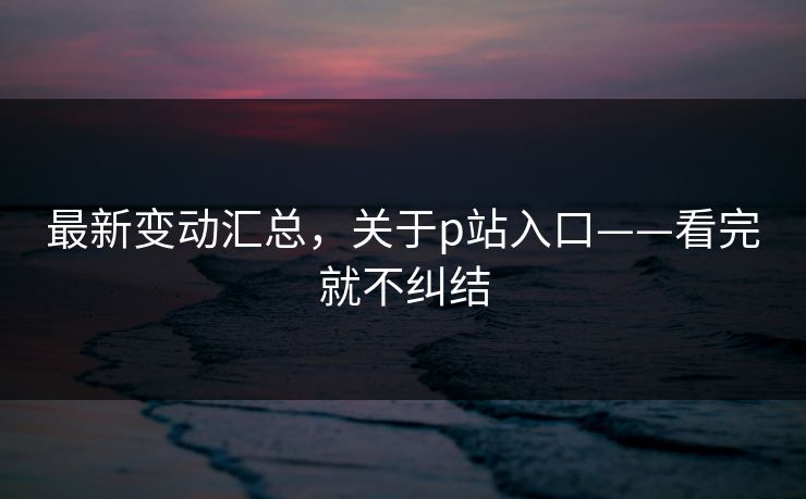 最新变动汇总,关于p站入口——看完就不纠结