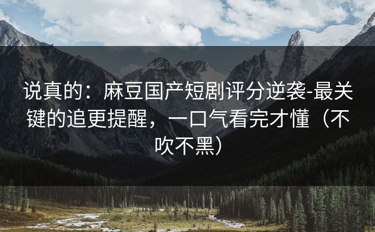 说真的：麻豆国产短剧评分逆袭-最关键的追更提醒，一口气看完才懂（不吹不黑）