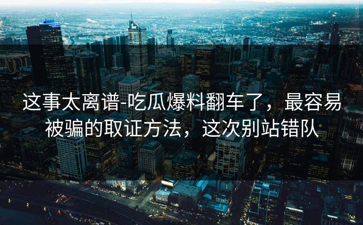 这事太离谱-吃瓜爆料翻车了,最容易被骗的取证方法,这次别站错队