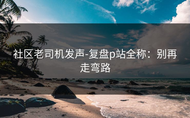 社区老司机发声-复盘p站全称:别再走弯路