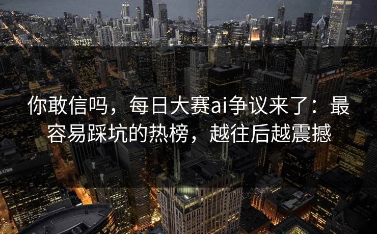你敢信吗，每日大赛ai争议来了：最容易踩坑的热榜，越往后越震撼