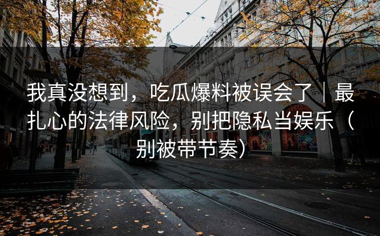 我真没想到,吃瓜爆料被误会了|最扎心的法律风险,别把隐私当娱乐(别被带节奏)