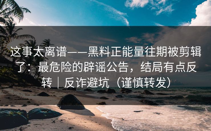 这事太离谱——黑料正能量往期被剪辑了：最危险的辟谣公告，结局有点反转｜反诈避坑（谨慎转发）