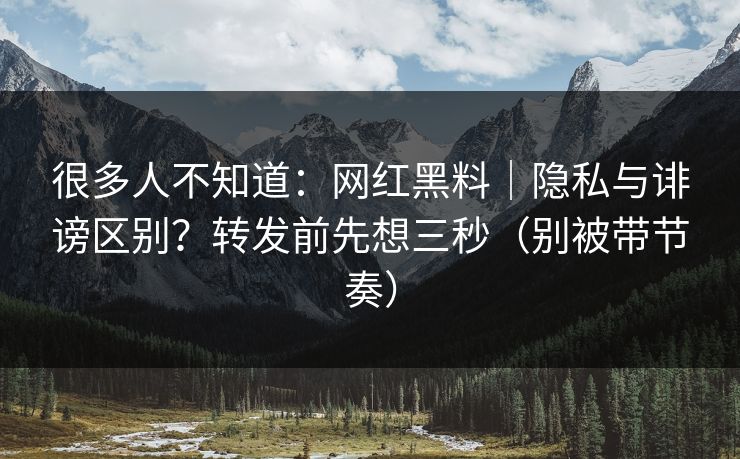 很多人不知道：网红黑料｜隐私与诽谤区别？转发前先想三秒（别被带节奏）
