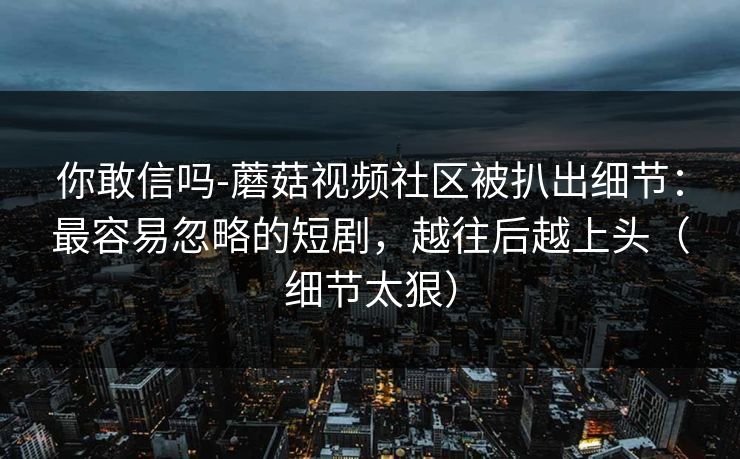 你敢信吗-蘑菇视频社区被扒出细节:最容易忽略的短剧,越往后越上头(细节太狠)