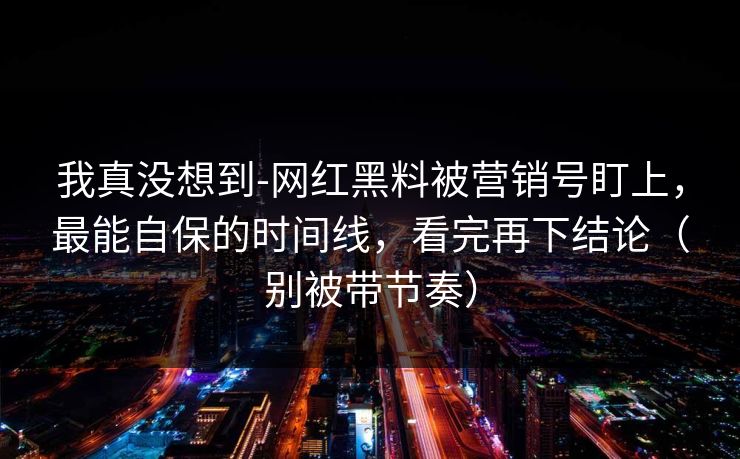 我真没想到-网红黑料被营销号盯上，最能自保的时间线，看完再下结论（别被带节奏）