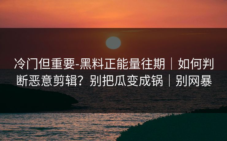 冷门但重要-黑料正能量往期｜如何判断恶意剪辑？别把瓜变成锅｜别网暴