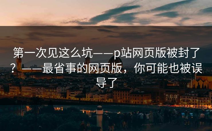 第一次见这么坑——p站网页版被封了?——最省事的网页版,你可能也被误导了