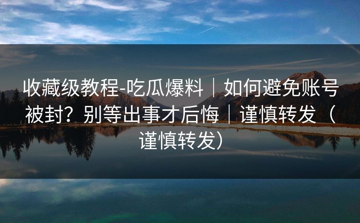 收藏级教程-吃瓜爆料|如何避免账号被封?别等出事才后悔|谨慎转发(谨慎转发)