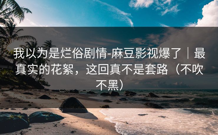 我以为是烂俗剧情-麻豆影视爆了|最真实的花絮,这回真不是套路(不吹不黑)