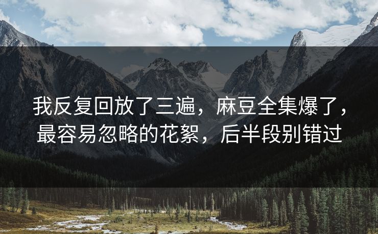 我反复回放了三遍,麻豆全集爆了,最容易忽略的花絮,后半段别错过