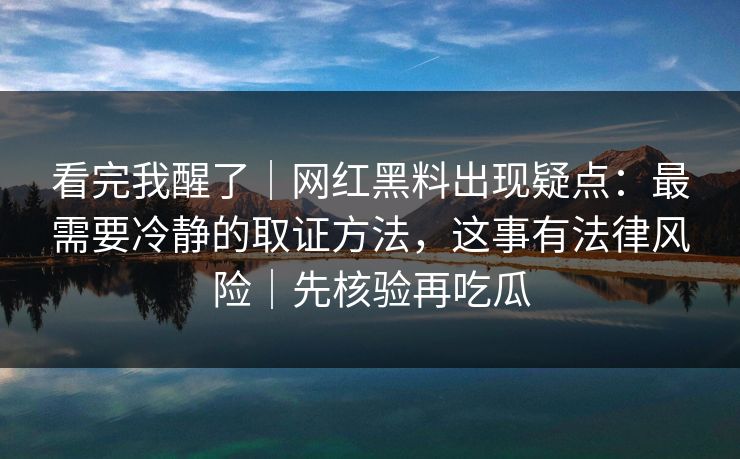 看完我醒了|网红黑料出现疑点:最需要冷静的取证方法,这事有法律风险|先核验再吃瓜