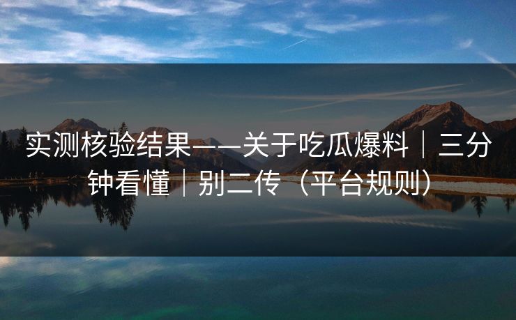 实测核验结果——关于吃瓜爆料｜三分钟看懂｜别二传（平台规则）